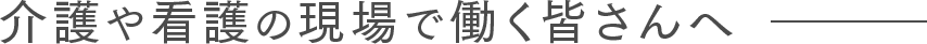 介護や看護の現場で働く皆さんへ